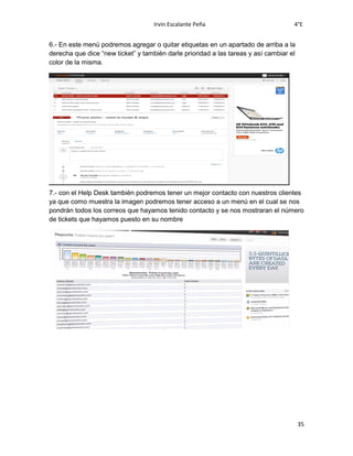 Irvin Escalante Peña 4°E
35
6.- En este menú podremos agregar o quitar etiquetas en un apartado de arriba a la
derecha que dice “new ticket” y también darle prioridad a las tareas y así cambiar el
color de la misma.
7.- con el Help Desk también podremos tener un mejor contacto con nuestros clientes
ya que como muestra la imagen podremos tener acceso a un menú en el cual se nos
pondrán todos los correos que hayamos tenido contacto y se nos mostraran el número
de tickets que hayamos puesto en su nombre
 
