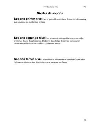 Irvin Escalante Peña 4°E
36
Niveles de soporte
Soporte primer nivel: es el que está en contacto directo con el usuario y
que soluciona las incidencias triviales
Soporte segundo nivel: es un servicio que consiste en proveer en los
problemas de uso de aplicaciones. El objetivo de este tipo de servicio es mantener
recursos especializados disponibles con cobertura horaria.
Soporte tercer nivel: consiste en la intervención e investigación por parte
de los especialistas a nivel de arquitectura de hardware o software
 