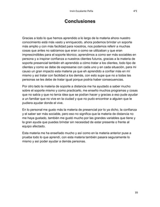 Irvin Escalante Peña 4°E
39
Conclusiones
Gracias a todo lo que hemos aprendido a lo largo de la materia ahora nuestro
conocimiento está más vasto y enriquecido, ahora podemos brindar un soporte
más amplio y con más facilidad para nosotros, nos podemos referir a muchas
cosas que antes no sabíamos que eran o como se utilizaban y que eran
imprescindibles para el soporte técnico; aprendimos a como ser más sociables en
persona y a inspirar confianza a nuestros clientes futuros, gracias a la materia de
soporte presencial también eh aprendido a cómo tratar a los clientes, todo tipo de
clientes y como se debe de expresarse con cada uno y en cada situación, para mi
causo un gran impacto esta materia ya que eh aprendido a confiar más en mí
mismo y así tratar con facilidad a los demás, con esto supe que no a todas las
personas se les debe de tratar igual porque podría haber consecuencias.
Por otro lado la materia de soporte a distancia me ha ayudado a saber mucho
sobre el soporte mismo y como practicarlo, me enseño muchos programas y cosas
que no sabía y que no tenía idea que se podían hacer y gracias a eso pude ayudar
a un familiar que no vive en la ciudad y que no pudo encontrar a alguien que le
pudiera ayudar donde el vive.
En lo personal me gusto más la materia de presencial por lo ya dicho, la confianza
y el saber ser más sociable, pero eso no significa que la materia de distancia no
me haya gustado, también me gustó mucho por las grandes variables que tiene y
la gran ayuda que puedes brindar sin necesidad de estar presente o frente al
equipo afectado.
Esta materia me ha enseñado mucho y así como en la materia anterior puse a
prueba todo lo que aprendí, con esta materia también pasara seguramente lo
mismo y así poder ayudar a demás personas.
 