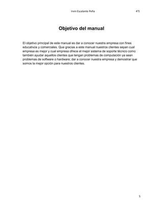 Irvin Escalante Peña 4°E
5
Objetivo del manual
El objetivo principal de este manual es dar a conocer nuestra empresa con fines
educativos y comerciales. Que gracias a este manual nuestros clientes sepan cual
empresa es mejor y cual empresa ofrece el mejor sistema de soporte técnico como
también ayudar aquellos clientes que tengan problemas de computación ya sean
problemas de software o hardware; dar a conocer nuestra empresa y demostrar que
somos la mejor opción para nuestros clientes.
 