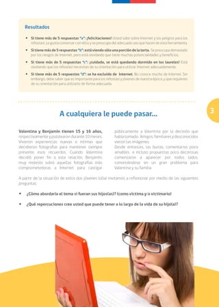 Resultados

   • 	 Si tiene más de 5 respuestas “a”: ¡felicitaciones! Usted sabe sobre Internet y los peligros para los
       niños(as). Le gusta conversar con ellos y se preocupa del adecuado uso que hacen de esta herramienta.
   • 	 Si tiene más de 5 respuestas “b”: está viendo sólo una porción de la torta. Se preocupa demasiado
       por los riesgos de Internet, pero está olvidando que tiene muchas potencialidades y beneficios.
   • 	 Si tiene más de 5 respuestas “c”: ¡cuidado, se está quedando dormido en los laureles! Está
       olvidando que los niños(as) necesitan de su orientación para utilizar Internet adecuadamente.
   • 	 Si tiene más de 5 respuestas “d”: se ha excluido de Internet. No conoce mucho de Internet. Sin
       embargo, debe saber que es importante para los niños(as) y jóvenes de nuestra época, y que requieren
       de su orientación para utilizarlo de forma adecuada.




                         A cualquiera le puede pasar...                                                        3

Valentina y Benjamín tienen 15 y 16 años,                   públicamente a Valentina por la decisión que
respectivamente y pololearon durante 10 meses.              había tomado. Amigos, familiares y desconocidos
Vivieron experiencias nuevas e íntimas que                  vieron las imágenes.
decidieron fotografiar para mantener siempre                Desde entonces, las burlas, comentarios poco
presente esos recuerdos. Cuando Valentina                   amables e incluso propuestas poco decorosas
decidió poner fin a esta relación, Benjamín,                comenzaron a aparecer por todos lados,
muy molesto subió aquellas fotografías más                  convirtiéndose en un gran problema para
comprometedoras a Internet para castigar                    Valentina y su familia.

A partir de la situación de estos dos jóvenes lo(la) invitamos a reflexionar por medio de las siguientes
preguntas:

•	 ¿Cómo abordaría el tema si fueran sus hijos(as)? (como vìctima y/o victimario)

•	 ¿Qué repercuciones cree usted que puede tener a lo largo de la vida de su hijo(a)?




                                                                               Ser familia en la era digital
 