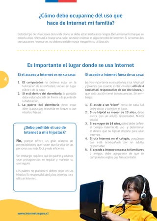 ¿Cómo debo ocuparme del uso que
                          hace de Internet mi familia?
     En todo tipo de situaciones de la vida diaria, se debe estar alerta a los riesgos. De la misma forma que se
     enseña a los niños(as) a cruzar una calle, se debe orientar el uso correcto de Internet. Si se toman las
     precauciones necesarias, no debiera existir mayor riesgo en su utilización.




             Es importante el lugar donde se usa Internet
     Si el acceso a Internet es en su casa:                   Si accede a Internet fuera de su casa:
4    1. 	 El computador no debiese estar en la                Lo más importante es enseñarles a los niños(as)
          habitación de los niños(as), sino en un lugar       y jóvenes que cuando están solos(as), ellos(as)
          público de la casa.                                 son los(as) responsables de sus decisiones, y
     2. 	 Si está dentro del dormitorio, la pantalla          que toda acción tiene consecuencias. Sin em-
          debe estar ubicada de frente a la puerta de         bargo:
          la habitación.
     3. 	La puerta del dormitorio debe estar                  1. 	Si asiste a un “ciber” cerca de casa, Ud
          abierta, para que se pueda ver lo que lo que             debe visitar y conocer el lugar.
          ellos(as) hacen.                                    2. 	 Si su hijo(a) es menor de 13 años, debe
                                                                   asistir con un adulto responsable. Nunca
                                                                   solo(a).
                                                              3. 	 Si es mayor de 14 años, usted debe definir
          ¿Debo prohibir el uso de                                 el tiempo máximo de uso y determinar
                                                                   el dinero que su hijo(a) dispone para usar
          Internet a mis hijos(as)?
                                                                   Internet.
                                                              4. 	 Si usa Internet en el colegio, asegúrese
    No, porque ofrece un gran número de                            que esté acompañado por un adulto
    potencialidades que hacen que la vida de las                   responsable.
    personas sea más fácil y más eficiente.                   5. 	 Si accede a Internet en casa de familiares
                                                                   o amigos, debe asegurarse de que se
    Sin embargo, requiere que los padres y adultos                 cumplan las reglas que han acordado.
    sean protagonistas en regular y manejar su
    uso seguro.

    Los padres no pueden ni deben dejar en los
    hijos(as) la responsabilidad y los criterios para
    utilizar Internet.




     www.internetsegura.cl
 