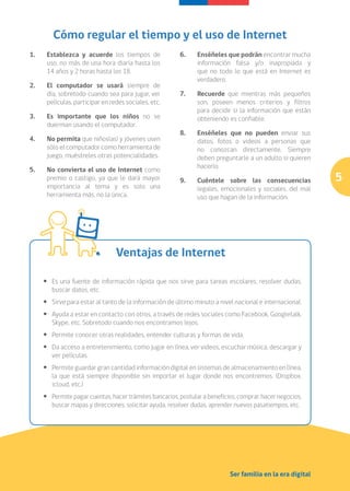 Cómo regular el tiempo y el uso de Internet
1. 	    Establezca y acuerde los tiempos de                6.	    Enséñeles que podrán encontrar mucha
        uso, no más de una hora diaria hasta los                  información falsa y/o inapropiada y
        14 años y 2 horas hasta los 18.                           que no todo lo que está en Internet es
                                                                  verdadero.
2. 	    El computador se usará siempre de
        día, sobretodo cuando sea para jugar, ver          7. 	   Recuerde que mientras más pequeños
        películas, participar en redes sociales, etc.             son, poseen menos criterios y filtros
                                                                  para decidir si la información que están
3. 	 Es importante que los niños no se                            obteniendo es confiable.
     duerman usando el computador.
                                                           8. 	   Enséñeles que no pueden enviar sus
4. 	    No permita que niños(as) y jóvenes usen                   datos, fotos o videos a personas que
        sólo el computador como herramienta de                    no conozcan directamente. Siempre
        juego, muéstreles otras potencialidades.                  deben preguntarle a un adulto si quieren
                                                                  hacerlo.
5. 	    No convierta el uso de Internet como
        premio o castigo, ya que le dará mayor             9. 	 Cuéntele sobre las consecuencias              5
        importancia al tema y es solo una                       legales, emocionales y sociales, del mal
        herramienta más, no la única.                           uso que hagan de la información.




                                   Ventajas de Internet

       •	 Es una fuente de información rápida que nos sirve para tareas escolares, resolver dudas,
          buscar datos, etc.
       •	 Sirve para estar al tanto de la información de último minuto a nivel nacional e internacional.
       •	 Ayuda a estar en contacto con otros, a través de redes sociales como Facebook, Googletalk,
          Skype, etc. Sobretodo cuando nos encontramos lejos.
       •	 Permite conocer otras realidades, entender culturas y formas de vida.
       •	 Da acceso a entretenimiento, como jugar en línea, ver videos, escuchar música, descargar y
          ver películas.
       •	 Permite guardar gran cantidad información digital en sistemas de almacenamiento en línea,
          la que está siempre disponible sin importar el lugar donde nos encontremos. (Dropbox.
          icloud, etc.)
       •	 Permite pagar cuentas, hacer trámites bancarios, postular a beneficios, comprar, hacer negocios,
          buscar mapas y direcciones, solicitar ayuda, resolver dudas, aprender nuevos pasatiempos, etc.




                                                                              Ser familia en la era digital
 
