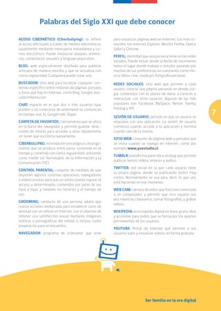 Palabras del Siglo XXI que debe conocer

ACOSO CIBERNÉTICO (Ciberbullying): se refiere            para visualizar páginas web en Internet. Los más co-
al acoso efectuado a través de medios electrónicos,      nocidos son Internet Explorer, Mozilla Firefox, Opera,
usualmente mediante mensajería instantánea y co-         Safari y Chrome.
rreo electrónico. Puede involucrar ataques, amena-
                                                         PERFIL: identidad que una persona tiene en las redes
zas, comentarios sexuales y lenguaje peyorativo.
                                                         sociales. Puede incluir desde la fecha de nacimiento
BLOG: web especialmente diseñada para publicar           hasta el lugar donde trabaja o estudia, pasando por
artículos de manera sencilla y que se actualiza con      muchas de sus preferencias en cuestiones como mú-
cierta regularidad. Cualquiera puede crear uno.          sica, libros, cine, moda y/o fotografía personal.
BUSCADOR: sitio web para localizar cualquier con-        REDES SOCIALES: sitio web que permite a cada
tenido específico entre millones de páginas, portales    usuario crearse una página personal en donde col-
o foros que hay en Internet, como Bing, Google, bus-     gar contenidos con el objeto de darse a conocer e
cadorinfantil.com                                        interactuar con otros usuarios. Algunas de las más
CHAT: espacio en el que dos o más usuarios (que          populares son: Facebook, MySpace, Twitter, Tuenty,
                                                         Fotolog y Hi5.
                                                                                                                   7
pueden o no conocerse de antemano) se comunican
en tiempo real. Ej. Google talk, Skype.
                                                         SESIÓN DE USUARIO: período en que un usuario se
CARPETA DE FAVORITOS : herramienta que se ubica          relaciona con una aplicación. La sesión de usuario
en la barra del navegador y permite guardar direc-       comienza cuando accede a la aplicación y termina
ciones de interés para acceder a ellas rápidamente       cuando sale de la misma.
sin tener que escribirla nuevamente.
                                                         SITIO WEB: conjunto de páginas web y portales que
CIBERBULLYNG: intimidación psicológica u hostiga-        se visita cuando se navega en Internet, como por
miento que se produce entre pares, sostenida en el       ejemplo www.yoestudio.cl
tiempo y cometida con cierta regularidad, utilizando
                                                         TUMBLR: plataforma parecida a un blog que permite
como medio las Tecnologías de la Información y la
                                                         publicar textos, videos, enlaces y audios.
Comunicación (TIC).
                                                         TWITTER: red social en la que cada usuario tiene
CONTROL PARENTAL: conjunto de medidas de que
                                                         su propia página, donde va publicando textos muy
disponen algunos sistemas operativos, navegadores
                                                         cortos. Normalmente se usa para decir lo que uno
o videoconsolas para que un adulto pueda regular el
                                                         está haciendo en ese momento.
acceso a determinados contenidos por parte de sus
hijos e hijas, y también los horarios y el tiempo de     WEB CAM: cámara de video que funciona conectada
uso.                                                     a un computador, y permite que otro usuario nos
                                                         vea mientras chateamos, tomar fotografías, y grabar
GROOMING: conducta de una persona adulta que
                                                         videos.
realiza acciones deliberadas para establecer lazos de
amistad con un niño(a) en Internet, con el objetivo de   WIKIPEDIA: enciclopedia digital en línea, gratis, libre
obtener una satisfacción sexual mediante imágenes        y accesible para todos, que se forma por los aportes
eróticas o pornográficas del niño(a) o, incluso, como    permanentes de los usuarios.
preparación para un encuentro.
                                                         YOUTUBE: Portal de Internet que permite a sus
NAVEGADOR: programa de ordenador que sirve               usuarios subir y visualizar videos, en forma gratuita.




                                                                              Ser familia en la era digital
 