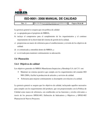 ISO-9001: 2008 MANUAL DE CALIDAD
         Rev.: 0         Nota: Este Manual es Controlado solamente al consultarse en linea   Pagina 14 de 40
                                        en la pagina www.mirsamfg.com



La gerencia general se asegura que esta política de calidad:
a) es apropiada para el propósito de MIRSA,
b) incluye el compromiso para el cumplimiento de los requerimientos y el continuo
   mejoramiento de la efectividad del sistema de gestión de la calidad,
c) proporciona un marco de referencia para el establecimiento y revisión de los objetivos de
   calidad.
d) es comunicada y entendida dentro de MIRSA, y
e) es revisada para mantener continuamente su adecuación.


5.4 Planeación

5.4.1 Objetivos de calidad
Los objetivos generales de MIRSA Manufactura Inspeccion y Retrabajo S.A. de C.V. son:
    •   Mantener un sistema ejecutivo que cumpla con los requerimientos del estandar ISO
        9001:2008 y facilite la produccion de articulos y servicios de calidad.
    •   Esforzarse para mejorar continuamente su desempeño con relacion a la calidad.


La gerencia general se asegura que los objetivos de calidad, incluyendo aquellos necesarios
para cumplir con los requerimientos del producto, que son proporcionados con la Política de
Calidad como marco de referencia, son establecidos en las funciones y niveles relevantes a
través de los procesos DPGG-003, Definición de Indicadores y Objetivos y DPGG-002
Planeacion de Nuevos Proyectos.
 
