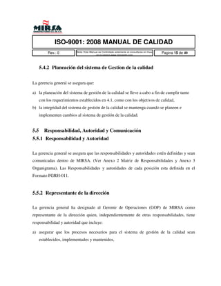 ISO-9001: 2008 MANUAL DE CALIDAD
           Rev.: 0         Nota: Este Manual es Controlado solamente al consultarse en linea   Pagina 15 de 40
                                          en la pagina www.mirsamfg.com




      5.4.2 Planeación del sistema de Gestion de la calidad


La gerencia general se asegura que:

a) la planeación del sistema de gestión de la calidad se lleve a cabo a fin de cumplir tanto
      con los requerimientos establecidos en 4.1, como con los objetivos de calidad,
b) la integridad del sistema de gestión de la calidad se mantenga cuando se planeen e
      implementen cambios al sistema de gestión de la calidad.


5.5     Responsabilidad, Autoridad y Comunicación
5.5.1 Responsabilidad y Autoridad

La gerencia general se asegura que las responsabilidades y autoridades estén definidas y sean
comunicadas dentro de MIRSA. (Ver Anexo 2 Matriz de Responsabilidades y Anexo 3
Organigrama). Las Responsabilidades y autoridades de cada posición esta definida en el
Formato FGRH-011.



5.5.2 Representante de la dirección

La gerencia general ha designado al Gerente de Operaciones (GOP) de MIRSA como
representante de la dirección quien, independientemente de otras responsabilidades, tiene
responsabilidad y autoridad que incluye:

a) asegurar que los procesos necesarios para el sistema de gestión de la calidad sean
      establecidos, implementados y mantenidos,
 