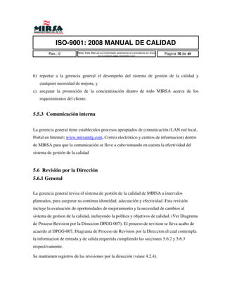 ISO-9001: 2008 MANUAL DE CALIDAD
         Rev.: 0          Nota: Este Manual es Controlado solamente al consultarse en linea   Pagina 16 de 40
                                         en la pagina www.mirsamfg.com




b) reportar a la gerencia general el desempeño del sistema de gestión de la calidad y
   cualquier necesidad de mejora, y
c) asegurar la promoción de la concientización dentro de todo MIRSA acerca de los
   requerimientos del cliente.


5.5.3 Comunicación interna


La gerencia general tiene establecidos procesos apropiados de comunicación (LAN red local,
Portal en Internet; www.mirsamfg.com, Correo electrónico y centros de informacion) dentro
de MIRSA para que la comunicación se lleve a cabo tomando en cuenta la efectividad del
sistema de gestión de la calidad



5.6 Revisión por la Dirección
5.6.1 General

La gerencia general revisa el sistema de gestión de la calidad de MIRSA a intervalos
planeados, para asegurar su continua idoneidad, adecuación y efectividad. Esta revisión
incluye la evaluación de oportunidades de mejoramiento y la necesidad de cambios al
sistema de gestion de la calidad, incluyendo la política y objetivos de calidad. (Ver Diagrama
de Proceso Revision por la Direccion DPGG-007). El proceso de revision se lleva acabo de
acuerdo al DPGG-007, Diagrama de Proceso de Revision por la Direccion el cual contempla
la informacion de entrada y de salida requerida cumpliendo las secciones 5.6.2 y 5.6.3
respectivamente.

Se mantienen registros de las revisiones por la dirección (véase 4.2.4).
 