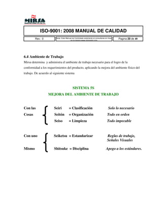 ISO-9001: 2008 MANUAL DE CALIDAD
        Rev.: 0          Nota: Este Manual es Controlado solamente al consultarse en linea   Pagina 20 de 40
                                        en la pagina www.mirsamfg.com




6.4 Ambiente de Trabajo
Mirsa determina y administra el ambiente de trabajo necesario para el logro de la
conformidad a los requerimientos del producto, aplicando la mejora del ambiente físico del
trabajo. De acuerdo al siguiente sistema



                                            SISTEMA 5S
                   MEJORA DEL AMBIENTE DE TRABAJO


Con las                Seiri           = Clasificación                               Solo lo necesario
Cosas                   Seitón         = Organización                               Todo en orden
                        Seiso          = Limpieza                                   Todo impecable



Con uno                Seiketsu = Estandarizar                                      Reglas de trabajo,
                                                                                    Señales Visuales

Mismo                  Shitsuke = Disciplina                                       Apego a los estándares.
 