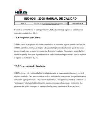 ISO-9001: 2008 MANUAL DE CALIDAD
         Rev.: 0           Nota: Este Manual es Controlado solamente al consultarse en linea   Pagina 27 de 40
                                          en la pagina www.mirsamfg.com



Cuando la rastreabilidad es un requerimiento, MIRSA controla y registra la identificación
única del producto (ver 4.2.4).

7.5.4 Propiedad del Cliente


MIRSA cuida la propiedad del cliente cuando ésta se encuentre bajo su control o utilización.
MIRSA identifica, verifica, protege y salvaguarda la propiedad del cliente que le haya sido
proporcionada para su uso o incorporación dentro del producto. Si cualquier propiedad del
cliente se pierde, daña o de alguna manera se vuelve inadecuada para su uso, esto se registra
y reporta al cliente (ver 4.2.4).



7.5.5 Preservación del Producto


MIRSA preserva la conformidad del producto durante su procesamiento interno y envío al
destino acordado. Esta preservación se realiza mediante los procesos de “recepción de orden
del cliente y programación”, “recolección de material”, “recepción de material” “almacén” y
“embarques” e incluye la identificación, manejo, empaque, almacenaje y protección. La
preservación aplica tanto para el producto final y partes constitutivas de un producto.
 