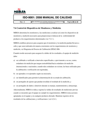 ISO-9001: 2008 MANUAL DE CALIDAD
         Rev.: 0          Nota: Este Manual es Controlado solamente al consultarse en linea   Pagina 28 de 40
                                         en la pagina www.mirsamfg.com




7.6 Control de Dispositivos de Monitoreo y Medición

MIRSA determina los monitoreos y las mediciones a realizar así como los dispositivos de
monitoreo y medición necesarios para proporcionar evidencia de la conformidad del
producto a los requerimientos determinados (ver 7.2.1 ).

MIRSA establece procesos para asegurar que el monitoreo y la medición puedan llevarse a
cabo y que sean realizados de manera consistente con los requerimientos de monitoreo y
medición, ver Diagrama de Proceso de Calibración DPIAC-006.

Cuando resulte necesario para asegurar la validez de los resultados, el equipo de medición
debe:

a) ser calibrado o verificado a intervalos especificados, o previamente a su uso, contra
   estándares de medición que tengan rastreabilidad hacia estándares de medición
   internacionales o nacionales; cuando tales estándares no existan, las bases utilizadas para
   la calibración o verificación son registradas,

b) ser ajustados o re-ajustados según sea necesario,

c) ser identificados para permitir la determinación de su estado de calibración,

d) ser protegidos de ajustes que puedan invalidar el resultado de la medición, y

e) ser protegidos de daños o deterioro durante su manejo, mantenimiento y almacenaje.

Adicionalmente, MIRSA evalúa y registra la validez de resultados de mediciones previas
cuando se encuentre que el equipo no cumple los requerimientos. MIRSA toma acciones
apropiadas en el equipo y en cualquier producto afectado. Mantiene registros de los
resultados de las calibraciones y verificaciones ( ver 4.2.4 ).
 