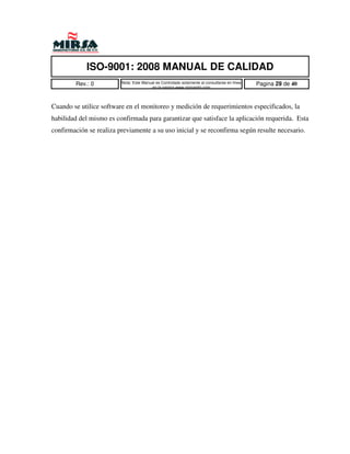 ISO-9001: 2008 MANUAL DE CALIDAD
        Rev.: 0          Nota: Este Manual es Controlado solamente al consultarse en linea   Pagina 29 de 40
                                        en la pagina www.mirsamfg.com



Cuando se utilice software en el monitoreo y medición de requerimientos especificados, la
habilidad del mismo es confirmada para garantizar que satisface la aplicación requerida. Esta
confirmación se realiza previamente a su uso inicial y se reconfirma según resulte necesario.
 