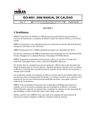 ISO-9001: 2008 MANUAL DE CALIDAD
        Rev.: 0          Nota: Este Manual es Controlado solamente al consultarse en linea   Pagina 3 de 40
                                        en la pagina www.mirsamfg.com




                                              SECCION 1

1 Semblanza
MIRSA Corporation fue fundada en 1995 para proveer representacion de proveedores y
servicios de manufactura a compañias de Estados Unidos de America, Mexico y el resto del
mundo.

MIRSA Corporation es una compañia privada con certificado de minoria (Minority Business
Enterprise) consistente en dos divisiones:

MIRSA Corporation LLC y MIRSA Manufactura Inspeccion y Retrabajo SA de CV.

Las oficinas corporativas de MIRSA Corporation estan localizadas en Cerro del Bernal #220,
Colonia Almaguer en la ciudad de Reynosa, Tamaulipas CP 88780, Mexico.

MIRSA Corporation actualmente tiene presencia y ofrece sus servicios a lo largo de la
frontera de Tamaulipas-Texas, centro y norte de la Republica Mexicana.

Por muchos años las compañias que proveen productos a Mexico han estado buscando una
forma de proporcionar un servicio superior y mantener presencia corporativa con sus clientes
en Mexico y estan bajo una constante presion de mantener niveles minimos de inventarios y
entregas justo a tiempo.

Las condiciones actuales de la industria en Mexico son tales que los proveedores deben tener
una presencia fisica estrategicamente localizada y en extrema cercania con sus clientes con el
proposito de proveer una cominicacion personalizada excelente y una rapida y desiciva
respuesta de sus productos.

MIRSA se ha consolidado firmamente como un principal contribuidor para mejorar la
calidad y servicio de muchas compañias que proven productos en Mexico y el mundo.
Nuestra filosofia corporativa es proporcionar y mantener un continuo servicio personalizado
que solidifique y enlace el delicado espacio entre cliente y proveedor.

Debido a nuestro exito, MIRSA se ha convertido en la compañia de representacion de
eleccion por muchas compañias en Mexico y Estados Unidos de America.
 