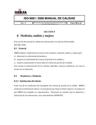 ISO-9001: 2008 MANUAL DE CALIDAD
         Rev.: 0             Nota: Este Manual es Controlado solamente al consultarse en linea   Pagina 30 de 40
                                            en la pagina www.mirsamfg.com




                                                  SECCION 8

      8. Medición, análisis y mejora
Esta sección del manual de calidad esta referenciada a la cláusula 8 del estándar
ISO 9001:2008.
8.1 General
MIRSA planea e implementa los procesos de monitoreo, medición, análisis y mejora para:
a) demostrar la conformidad del producto,
b) asegurar la conformidad del sistema de gestión de la calidad, y
c) mejorar continuamente la efectividad del sistema de gestión de la calidad.
Esto incluye la determinación de los métodos aplicables, técnicas estadísticas, así como el
alcance de su utilización.


8.2     Monitoreo y Medición

8.2.1 Satisfacción del cliente
Como una de las mediciones del desempeño del sistema de gestión de la calidad, MIRSA
monitorea la información relativa a la percepción que tenga el cliente respecto a la manera en
que MIRSA ha cumplido sus requerimientos. Determina los métodos para la obtención y
utilización de esta información, estos están definidos DPSM-001.
 
