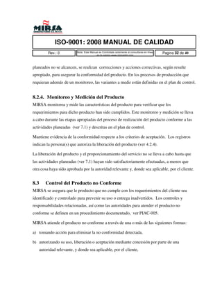 ISO-9001: 2008 MANUAL DE CALIDAD
           Rev.: 0          Nota: Este Manual es Controlado solamente al consultarse en linea   Pagina 32 de 40
                                           en la pagina www.mirsamfg.com



planeados no se alcancen, se realizan correcciones y acciones correctivas, según resulte
apropiado, para asegurar la conformidad del producto. En los procesos de producción que
requieran además de un monitoreo, las variantes a medir están definidas en el plan de control.


8.2.4. Monitoreo y Medición del Producto
MIRSA monitorea y mide las características del producto para verificar que los
requerimientos para dicho producto han sido cumplidos. Este monitoreo y medición se lleva
a cabo durante las etapas apropiadas del proceso de realización del producto conforme a las
actividades planeadas (ver 7.1) y descritas en el plan de control.

Mantiene evidencia de la conformidad respecto a los criterios de aceptación. Los registros
indican la persona(s) que autoriza la liberación del producto (ver 4.2.4).

La liberación del producto y el proporcionamiento del servicio no se lleva a cabo hasta que
las actividades planeadas (ver 7.1) hayan sido satisfactoriamente efectuadas, a menos que
otra cosa haya sido aprobada por la autoridad relevante y, donde sea aplicable, por el cliente.


8.3      Control del Producto no Conforme
MIRSA se asegura que le producto que no cumple con los requerimientos del cliente sea
identificado y controlado para prevenir su uso o entrega inadvertidos. Los controles y
responsabilidades relacionadas, así como las autoridades para atender el producto no
conforme se definen en un procedimiento documentado, ver PIAC-005.

MIRSA atiende el producto no conforme a través de una o más de las siguientes formas:

a) tomando acción para eliminar la no conformidad detectada,

b) autorizando su uso, liberación o aceptación mediante concesión por parte de una
      autoridad relevante, y donde sea aplicable, por el cliente,
 