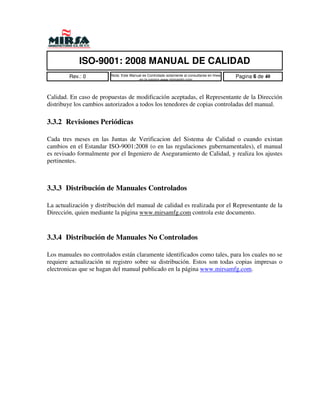 ISO-9001: 2008 MANUAL DE CALIDAD
        Rev.: 0          Nota: Este Manual es Controlado solamente al consultarse en linea   Pagina 6 de 40
                                        en la pagina www.mirsamfg.com



Calidad. En caso de propuestas de modificación aceptadas, el Representante de la Dirección
distribuye los cambios autorizados a todos los tenedores de copias controladas del manual.

3.3.2 Revisiones Periódicas

Cada tres meses en las Juntas de Verificacion del Sistema de Calidad o cuando existan
cambios en el Estandar ISO-9001:2008 (o en las regulaciones gubernamentales), el manual
es revisado formalmente por el Ingeniero de Aseguramiento de Calidad, y realiza los ajustes
pertinentes.



3.3.3 Distribución de Manuales Controlados

La actualización y distribución del manual de calidad es realizada por el Representante de la
Dirección, quien mediante la página www.mirsamfg.com controla este documento.



3.3.4 Distribución de Manuales No Controlados

Los manuales no controlados están claramente identificados como tales, para los cuales no se
requiere actualización ni registro sobre su distribución. Estos son todas copias impresas o
electronicas que se hagan del manual publicado en la página www.mirsamfg.com.
 