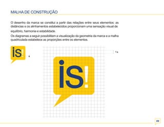 1 x 
09 
MALHA DE CONSTRUÇÃO 
O desenho da marca se constitui a partir das relações entre seus elementos: as 
distâncias e os alinhamentos estabelecidos proporcionam uma sensação visual de 
equilíbrio, harmonia e estabilidade. 
Os diagramas a seguir possibilitam a visualização da geometria da marca e a malha 
quadriculada estabelece as proporções entre os elementos. 
x 
 