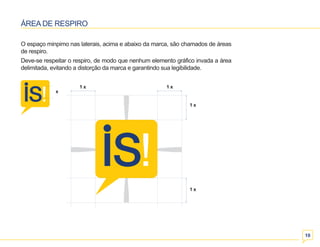 10 
ÁREA DE RESPIRO 
O espaço minpimo nas laterais, acima e abaixo da marca, são chamados de áreas 
de respiro. 
Deve-se respeitar o respiro, de modo que nenhum elemento gráfico invada a área 
delimitada, evitando a distorção da marca e garantindo sua legibilidade. 
1 x 1 x 
1 x 
1 x 
x 
 