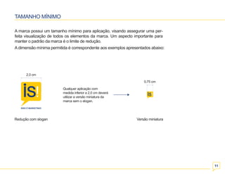 Redução com slogan Versão miniatura 
11 
TAMANHO MÍNIMO 
A marca possui um tamanho mínimo para aplicação, visando assegurar uma per-feita 
visualização de todos os elementos da marca. Um aspecto importante para 
manter o padrão da marca é o limite de redução. 
A dimensão mínima permitida é correspondente aos exemplos apresentados abaixo: 
Qualquer aplicação com 
medida inferior a 2,0 cm deverá 
utilizar a versão miniatura da 
marca sem o slogan. 
2,0 cm 
0,75 cm 
 