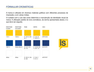 12 
FÓRMULAR CROMÁTICAS 
A marca é utilizada em diversos materiais gráficos com diferentes processos de 
impressão, e em várias mídias. 
O cuidado com o uso das cores determina a manutenção da identidade visual da 
marca. A utilização padrão de tons cromáticos, da dorma apresentada abaixo, é a 
que deve ser seguida. 
116 C 7548 U C: 0 M: 20 #FFCC05 
White White C: 0 M: 0 #FFFFFF 
Y: 0 K: 0 
R: 255 G: 255 
B: 255 
Y: 100 K: 0 
R: 255 G: 203 
B: 5 
7687 C Reflex Blue U C: 100 M: 88 #213C76 
Y: 25 K: 10 
R: 34 G: 60 
B: 119 
PANTONE 
Coated 
PANTONE 
Uncoated 
RGB CMYK HEX 
 
