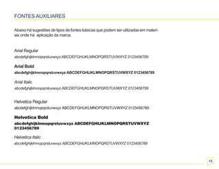 13 
FONTES AUXILIARES 
Abaixo há sugestões de tipos de fontes básicas que podem ser utilizadas em materi-ais 
onde há aplicação da marca. 
Arial Regular 
abcdefghijklmnopqrstuvwxyz ABCDEFGHIJKLMNOPQRSTUVWXYZ 0123456789 
Arial Bold 
abcdefghijklmnopqrstuvwxyz ABCDEFGHIJKLMNOPQRSTUVWXYZ 0123456789 
Arial Italic 
abcdefghijklmnopqrstuvwxyz ABCDEFGHIJKLMNOPQRSTUVWXYZ 0123456789 
Helvetica Regular 
abcdefghijklmnopqrstuvwxyz ABCDEFGHIJKLMNOPQRSTUVWXYZ 0123456789 
Helvetica Bold 
abcdefghijklmnopqrstuvwxyz ABCDEFGHIJKLMNOPQRSTUVWXYZ 
0123456789 
Helvetica Italic 
abcdefghijklmnopqrstuvwxyz ABCDEFGHIJKLMNOPQRSTUVWXYZ 0123456789 
 