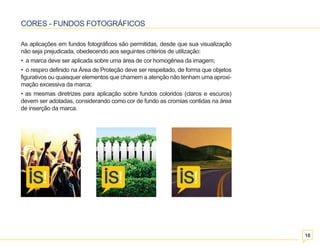 16 
CORES - FUNDOS FOTOGRÁFICOS 
As aplicações em fundos fotográficos são permitidas, desde que sua visualização 
não seja prejudicada, obedecendo aos seguintes critérios de utilização: 
• a marca deve ser aplicada sobre uma área de cor homogênea da imagem; 
• o respiro definido na Área de Proteção deve ser respeitado, de forma que objetos 
figurativos ou quaisquer elementos que chamem a atenção não tenham uma aproxi-mação 
excessiva da marca; 
• as mesmas diretrizes para aplicação sobre fundos coloridos (claros e escuros) 
devem ser adotadas, considerando como cor de fundo as cromias contidas na área 
de inserção da marca. 
