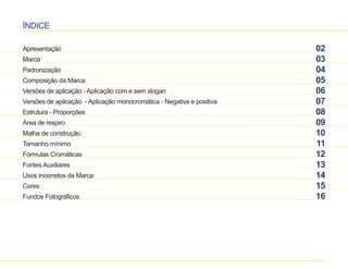 ÍNDICE 
Apresentação 
Marca 
Padronização 
Composição da Marca 
Versões de aplicação - Aplicação com e sem slogan 
Versões de aplicação - Aplicação monocromática - Negativa e positiva 
Estrutura - Proporções 
Área de respiro 
Malha de construção 
Tamanho mínimo 
Fórmulas Cromáticas 
Fontes Auxiliares 
Usos incorretos da Marca 
Cores 
Fundos Fotográficos 
02 
03 
04 
05 
06 
07 
08 
09 
10 
11 
12 
13 
14 
15 
16 
 