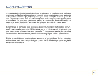 03 
MARCA IS! MARKETING 
A IS! Marketing é guiada por um propósito: “ Agência 360º”. Vivenciar esse propósito 
significa que todos da organização IS! Marketing estão unidos para fazer a diferença 
nas vidas das pessoas. Este princípio se aplica a tudo o que fazemos, desde nossa 
metodologia de pesquisa, passando pelos processos de desenvolvimento de 
nossos projetos, até o estilo, a forma e a linguagem de nossos comunicados. 
Este manual foi planejado para auxiliar no desenvolvimento de materiais de comuni-cação 
que respeitem a marca IS! Marketing e que, portanto, constroem sua reputa-ção 
nas comunidades em que está presente. O uso dessas orientações permitirá 
criar materiais direcionados ao público com uma linguagem única e padronizada. 
Desta forma, todos os colaboradores, parceiros e fornecedores devem consultar 
este manual para comunicar a imagem correta da IS! Marketing como líder global 
em saúde e bem-estar. 
 