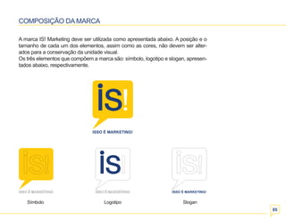 05 
COMPOSIÇÃO DA MARCA 
A marca IS! Marketing deve ser utilizada como apresentada abaixo. A posição e o 
tamanho de cada um dos elementos, assim como as cores, não devem ser alter-ados 
para a conservação da unidade visual. 
Os três elementos que compõem a marca são: símbolo, logotipo e slogan, apresen-tados 
abaixo, respectivamente. 
Símbolo Logotipo Slogan 
 
