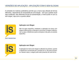 06 
VERSÕES DE APLICAÇÃO - APLICAÇÃO COM E SEM SLOGAN 
A variedade de materias publicitários permite que a marca seja utilizada de formas 
diferentes - dependendo da necessidade de comuniação - sem que o padrão visual 
seja modificado. Nas diferentes formas de apresentação, a marca pode vir com ou 
sem slogan, veja como e quando utilizar: 
Aplicação com Slogan 
Não há regra específica, entretanto a aplicação da marca com 
slogan é feita quando a intenção é comunicar a imagem institucio-nal, 
ou seja, a referência é para a emrpesa e não para um produto 
específico. 
Aplicação sem Slogan 
A aplicação da marca sem slogan é utilizada nos prdutos, quando 
a referência é unicamente par o produto em si, não para a empre-sa. 
Nesses casos, o slogan pode estar presente de outra forma. 
 