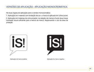 07 
VERSÕES DE APLICAÇÃO - APLICAÇÃO MONOCROMÁTICA 
Há duas regras de aplicação para a versão monocromática: 
1. Aplicação em materias com limitação de cor: a marca é aplicada em cores puras. 
2. Aplicação em materias de comunicação: na relação da marca e fundo deve haver 
contraste visual suficiente para a leitura da marca, dispensando o uso da área de 
proteção 
Aplicação da marca positiva Aplicação da marca negativa 
 