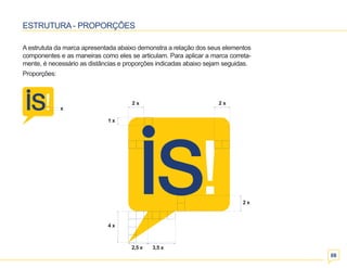 08 
ESTRUTURA - PROPORÇÕES 
A estrututa da marca apresentada abaixo demonstra a relação dos seus elementos 
componentes e as maneiras como eles se articulam. Para aplicar a marca correta-mente, 
é necessário as distâncias e proporções indicadas abaixo sejam seguidas. 
Proporções: 
1 x 
4 x 
2 x 
3,5 x 
x 
 