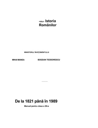 <titlu>  Istoria 
Românilor 
MINISTERUL ÎNVĂŢĂMÂNTULUI 
MIHAI MANEA  BOGDAN TEODORESCU 
De la 1821 până în 1989 
Manual pentru clasa a XII­a
 