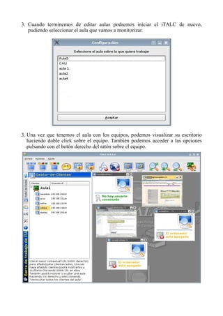 3. Cuando terminemos de editar aulas podremos iniciar el iTALC de nuevo,
pudiendo seleccionar el aula que vamos a monitorizar.
3. Una vez que tenemos el aula con los equipos, podemos visualizar su escritorio
haciendo doble click sobre el equipo. También podemos acceder a las opciones
pulsando con el botón derecho del ratón sobre el equipo.
 