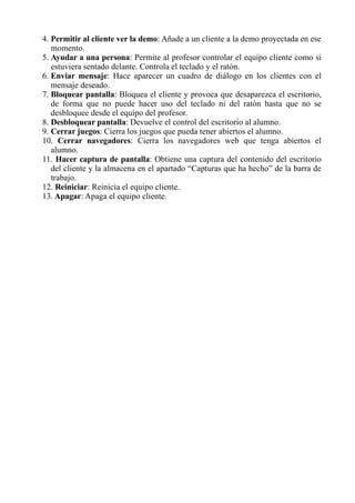 4. Permitir al cliente ver la demo: Añade a un cliente a la demo proyectada en ese
momento.
5. Ayudar a una persona: Permite al profesor controlar el equipo cliente como si
estuviera sentado delante. Controla el teclado y el ratón.
6. Enviar mensaje: Hace aparecer un cuadro de diálogo en los clientes con el
mensaje deseado.
7. Bloquear pantalla: Bloquea el cliente y provoca que desaparezca el escritorio,
de forma que no puede hacer uso del teclado ni del ratón hasta que no se
desbloquee desde el equipo del profesor.
8. Desbloquear pantalla: Devuelve el control del escritorio al alumno.
9. Cerrar juegos: Cierra los juegos que pueda tener abiertos el alumno.
10. Cerrar navegadores: Cierra los navegadores web que tenga abiertos el
alumno.
11. Hacer captura de pantalla: Obtiene una captura del contenido del escritorio
del cliente y la almacena en el apartado “Capturas que ha hecho” de la barra de
trabajo.
12. Reiniciar: Reinicia el equipo cliente.
13. Apagar: Apaga el equipo cliente.
 