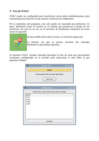 2 - Uso de iTALC
iTALC puede ser configurado para monitorizar varias aulas simultáneamente, pero
está pensado para hacerlo en una sola por cuestiones de rendimiento.
Por la naturaleza del programa, éste solo puede ser ejecutado por profesores. Es
decir, deberemos tener un usuario en el sistema que pertenezca al grupo de los
profesores. En caso de ser así, en el escritorio de Guadalinex tendremos un icono
como en siguiente:
Al hacer doble click sobre el icono, se iniciará la aplicación.
La primera vez que se ejecute, mostrará dos mensajes
informativos que pueden ignorarse.
Al iniciarse iTALC siempre intentará descargar la lista de aulas que previamente
tuviéramos configuradas en el servidor para seleccionar el aula sobre la que
queremos trabajar.
 
