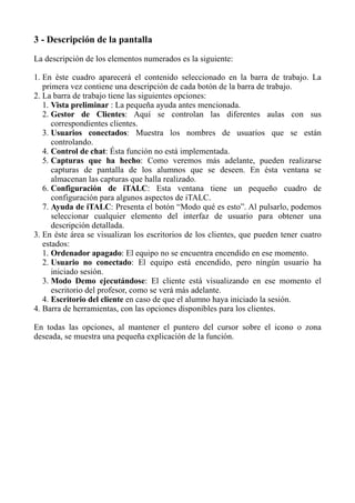 3 - Descripción de la pantalla
La descripción de los elementos numerados es la siguiente:
1. En éste cuadro aparecerá el contenido seleccionado en la barra de trabajo. La
primera vez contiene una descripción de cada botón de la barra de trabajo.
2. La barra de trabajo tiene las siguientes opciones:
1. Vista preliminar : La pequeña ayuda antes mencionada.
2. Gestor de Clientes: Aquí se controlan las diferentes aulas con sus
correspondientes clientes.
3. Usuarios conectados: Muestra los nombres de usuarios que se están
controlando.
4. Control de chat: Ésta función no está implementada.
5. Capturas que ha hecho: Como veremos más adelante, pueden realizarse
capturas de pantalla de los alumnos que se deseen. En ésta ventana se
almacenan las capturas que halla realizado.
6. Configuración de iTALC: Esta ventana tiene un pequeño cuadro de
configuración para algunos aspectos de iTALC.
7. Ayuda de iTALC: Presenta el botón “Modo qué es esto”. Al pulsarlo, podemos
seleccionar cualquier elemento del interfaz de usuario para obtener una
descripción detallada.
3. En éste área se visualizan los escritorios de los clientes, que pueden tener cuatro
estados:
1. Ordenador apagado: El equipo no se encuentra encendido en ese momento.
2. Usuario no conectado: El equipo está encendido, pero ningún usuario ha
iniciado sesión.
3. Modo Demo ejecutándose: El cliente está visualizando en ese momento el
escritorio del profesor, como se verá más adelante.
4. Escritorio del cliente en caso de que el alumno haya iniciado la sesión.
4. Barra de herramientas, con las opciones disponibles para los clientes.
En todas las opciones, al mantener el puntero del cursor sobre el icono o zona
deseada, se muestra una pequeña explicación de la función.
 
