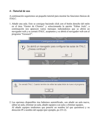 4 - Tutorial de uso
A continuación seguiremos un pequeño tutorial para mostrar las funciones básicas de
iTALC.
1. Añadir una aula. Esto se consigue haciendo click con el botón derecho del ratón
en el área “Gestor de Clientes” y seleccionando la opción “Editar Aula”, a
continuación nos aparecen varios mensajes indicándonos que se abrirá un
navegador web y se cerrará iTALC, aceptamos y se abrirá el navegador web con el
programa “Gesuser2”.
2. Las opciones disponibles tras habernos autentificado, son añadir un aula nueva,
editar un aula, eliminar un aula, añadir equipos a un aula y eliminar equipos.
Al añadir equipos tendremos que ponerle un nombre (el que queramos) y su
dirección IP o nombre del equipo (por ejemplo, pc-231-2).
 