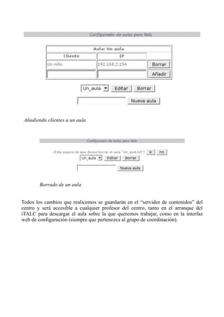 Todos los cambios que realicemos se guardarán en el “servidor de contenidos” del
centro y será accesible a cualquier profesor del centro, tanto en el arranque del
iTALC para descargar el aula sobre la que queremos trabajar, como en la interfaz
web de configuración (siempre que pertenezca al grupo de coordinación).
Añadiendo clientes a un aula
Borrado de un aula
 
