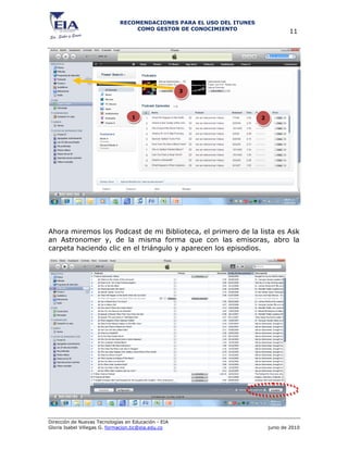 RECOMENDACIONES PARA EL USO DEL ITUNES
                                 COMO GESTOR DE CONOCIMIENTO
                                                                                  11




                                                     3




                                  1                                   2




Ahora miremos los Podcast de mi Biblioteca, el primero de la lista es Ask
an Astronomer y, de la misma forma que con las emisoras, abro la
carpeta haciendo clic en el triángulo y aparecen los episodios.




Dirección de Nuevas Tecnologías en Educación - EIA
Gloria Isabel Villegas G. formacion.tic@eia.edu.co                        junio de 2010
 