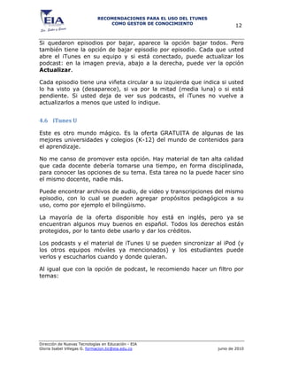 RECOMENDACIONES PARA EL USO DEL ITUNES
                                 COMO GESTOR DE CONOCIMIENTO
                                                                              12


Si quedaron episodios por bajar, aparece la opción bajar todos. Pero
también tiene la opción de bajar episodio por episodio. Cada que usted
abre el iTunes en su equipo y si está conectado, puede actualizar los
podcast: en la imagen previa, abajo a la derecha, puede ver la opción
Actualizar.

Cada episodio tiene una viñeta circular a su izquierda que indica si usted
lo ha visto ya (desaparece), si va por la mitad (media luna) o si está
pendiente. Si usted deja de ver sus podcasts, el iTunes no vuelve a
actualizarlos a menos que usted lo indique.


4.6 iTunes U

Este es otro mundo mágico. Es la oferta GRATUITA de algunas de las
mejores universidades y colegios (K-12) del mundo de contenidos para
el aprendizaje.

No me canso de promover esta opción. Hay material de tan alta calidad
que cada docente debería tomarse una tiempo, en forma disciplinada,
para conocer las opciones de su tema. Esta tarea no la puede hacer sino
el mismo docente, nadie más.

Puede encontrar archivos de audio, de video y transcripciones del mismo
episodio, con lo cual se pueden agregar propósitos pedagógicos a su
uso, como por ejemplo el bilingüismo.

La mayoría de la oferta disponible hoy está en inglés, pero ya se
encuentran algunos muy buenos en español. Todos los derechos están
protegidos, por lo tanto debe usarlo y dar los créditos.

Los podcasts y el material de iTunes U se pueden sincronizar al iPod (y
los otros equipos móviles ya mencionados) y los estudiantes puede
verlos y escucharlos cuando y donde quieran.

Al igual que con la opción de podcast, le recomiendo hacer un filtro por
temas:




Dirección de Nuevas Tecnologías en Educación - EIA
Gloria Isabel Villegas G. formacion.tic@eia.edu.co                    junio de 2010
 