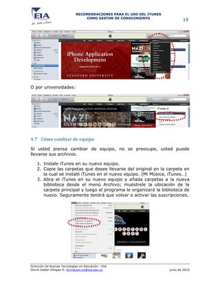RECOMENDACIONES PARA EL USO DEL ITUNES
                                 COMO GESTOR DE CONOCIMIENTO
                                                                              13




O por universidades:




4.7 Cómo cambiar de equipo

Si usted piensa cambiar de equipo, no se preocupe, usted puede
llevarse sus archivos.

    1. Instale iTunes en su nuevo equipo.
    2. Copie las carpetas que desee llevarse del original en la carpeta en
       la cual se instaló iTunes en el nuevo equipo. (Mi Música, iTunes…)
    3. Abra el iTunes en su nuevo equipo y añada carpetas a la nueva
       biblioteca desde el menú Archivo; muéstrele la ubicación de la
       carpeta principal y luego el programa le organizará la biblioteca de
       nuevo. Seguramente tendrá que volver a activar las suscripciones.




Dirección de Nuevas Tecnologías en Educación - EIA
Gloria Isabel Villegas G. formacion.tic@eia.edu.co                    junio de 2010
 