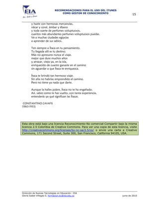 RECOMENDACIONES PARA EL USO DEL ITUNES
                                 COMO GESTOR DE CONOCIMIENTO
                                                                                   15


        y hazte con hermosas mercancías,
        nácar y coral, ámbar y ébano
        y toda suerte de perfumes voluptuosos,
        cuantos más abundantes perfumes voluptuosos puedas.
        Ve a muchas ciudades egipcias
        a aprender de sus sabios.

        Ten siempre a Ítaca en tu pensamiento.
        Tu llegada allí es tu destino.
        Más no apresures nunca el viaje.
        mejor que dure muchos años
        y atracar, viejo ya, en la isla,
        enriquecido de cuanto ganaste en el camino
        sin aguardar a que Ítaca te enriquezca.

        Ítaca te brindó tan hermoso viaje.
        Sin ella no habrías emprendido el camino.
        Pero no tiene ya nada que darte.

        Aunque la halles pobre, Ítaca no te ha engañado.
        Así, sabio como te has vuelto, con tanta experiencia,
        entenderás ya qué significan las Ítacas.

 CONSTANTINO CAVAFIS
(1863-1933)




Esta obra está bajo una licencia Reconocimiento-No comercial-Compartir bajo la misma
licencia 2.5 Colombia de Creative Commons. Para ver una copia de esta licencia, visite
http://creativecommons.org/licenses/by-nc-sa/2.5/co/ o envíe una carta a Creative
Commons, 171 Second Street, Suite 300, San Francisco, California 94105, USA.




Dirección de Nuevas Tecnologías en Educación - EIA
Gloria Isabel Villegas G. formacion.tic@eia.edu.co                         junio de 2010
 