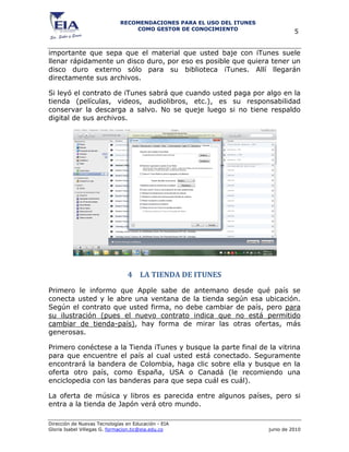 RECOMENDACIONES PARA EL USO DEL ITUNES
                                 COMO GESTOR DE CONOCIMIENTO
                                                                                5


importante que sepa que el material que usted baje con iTunes suele
llenar rápidamente un disco duro, por eso es posible que quiera tener un
disco duro externo sólo para su biblioteca iTunes. Allí llegarán
directamente sus archivos.

Si leyó el contrato de iTunes sabrá que cuando usted paga por algo en la
tienda (películas, videos, audiolibros, etc.), es su responsabilidad
conservar la descarga a salvo. No se queje luego si no tiene respaldo
digital de sus archivos.




                                4 LA TIENDA DE ITUNES
Primero le informo que Apple sabe de antemano desde qué país se
conecta usted y le abre una ventana de la tienda según esa ubicación.
Según el contrato que usted firma, no debe cambiar de país, pero para
su ilustración (pues el nuevo contrato indica que no está permitido
cambiar de tienda-país), hay forma de mirar las otras ofertas, más
generosas.

Primero conéctese a la Tienda iTunes y busque la parte final de la vitrina
para que encuentre el país al cual usted está conectado. Seguramente
encontrará la bandera de Colombia, haga clic sobre ella y busque en la
oferta otro país, como España, USA o Canadá (le recomiendo una
enciclopedia con las banderas para que sepa cuál es cuál).

La oferta de música y libros es parecida entre algunos países, pero si
entra a la tienda de Japón verá otro mundo.

Dirección de Nuevas Tecnologías en Educación - EIA
Gloria Isabel Villegas G. formacion.tic@eia.edu.co                    junio de 2010
 