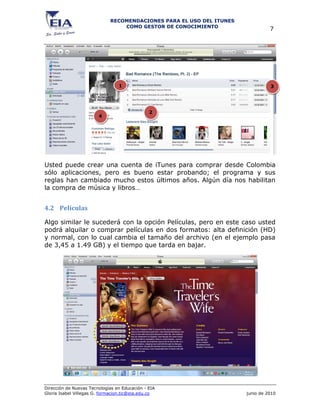 RECOMENDACIONES PARA EL USO DEL ITUNES
                                 COMO GESTOR DE CONOCIMIENTO
                                                                                7




                                 1                                              3




                                               2
                        4




Usted puede crear una cuenta de iTunes para comprar desde Colombia
sólo aplicaciones, pero es bueno estar probando; el programa y sus
reglas han cambiado mucho estos últimos años. Algún día nos habilitan
la compra de música y libros…


4.2 Películas

Algo similar le sucederá con la opción Películas, pero en este caso usted
podrá alquilar o comprar películas en dos formatos: alta definición (HD)
y normal, con lo cual cambia el tamaño del archivo (en el ejemplo pasa
de 3,45 a 1.49 GB) y el tiempo que tarda en bajar.




Dirección de Nuevas Tecnologías en Educación - EIA
Gloria Isabel Villegas G. formacion.tic@eia.edu.co                    junio de 2010
 