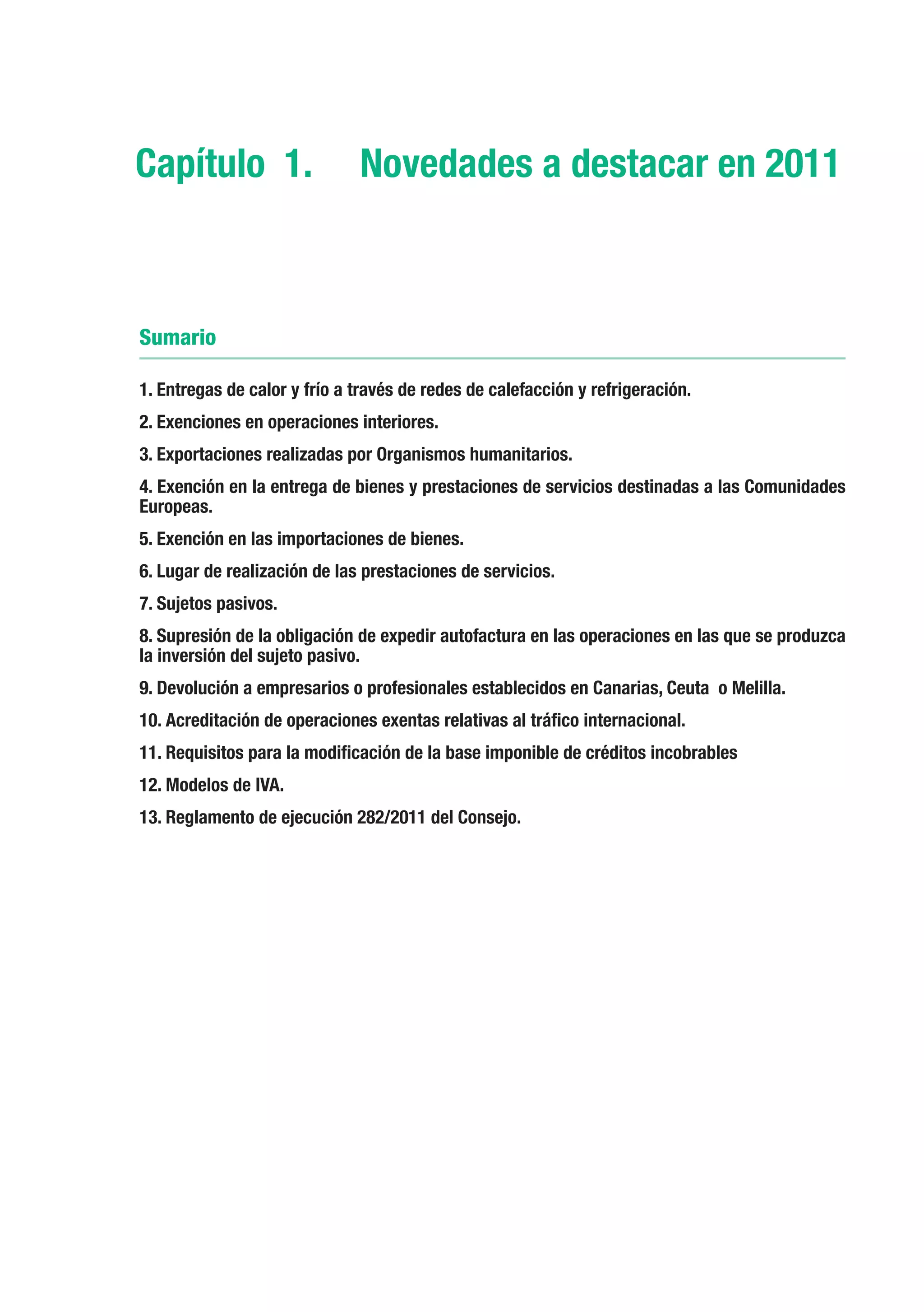 Capítulo 1.	 Novedades a destacar en 2011



Sumario

1. Entregas de calor y frío a través de redes de calefacción y refrigeración.
2. Exenciones en operaciones interiores.
3. Exportaciones realizadas por Organismos humanitarios.
4. Exención en la entrega de bienes y prestaciones de servicios destinadas a las Comunidades
Europeas.
5. Exención en las importaciones de bienes.
6. Lugar de realización de las prestaciones de servicios.
7. Sujetos pasivos.
8. Supresión de la obligación de expedir autofactura en las operaciones en las que se produzca
la inversión del sujeto pasivo.
9. Devolución a empresarios o profesionales establecidos en Canarias, Ceuta o Melilla.
10. Acreditación de operaciones exentas relativas al tráfico internacional.
11. Requisitos para la modificación de la base imponible de créditos incobrables
12. Modelos de IVA.
13. Reglamento de ejecución 282/2011 del Consejo.
 