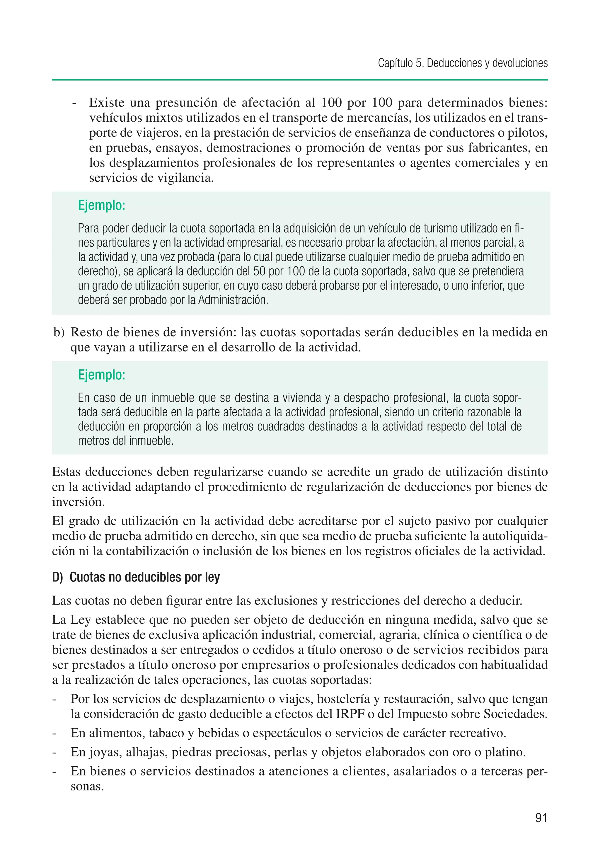 Capítulo 5. Deducciones y devoluciones


   -	 Existe una presunción de afectación al 100 por 100 para determinados bienes:
      vehículos mixtos utilizados en el transporte de mercancías, los utilizados en el trans-
      porte de viajeros, en la prestación de servicios de enseñanza de conductores o pilotos,
      en pruebas, ensayos, demostraciones o promoción de ventas por sus fabricantes, en
      los desplazamientos profesionales de los representantes o agentes comerciales y en
      servicios de vigilancia.

     Ejemplo:
     Para poder deducir la cuota soportada en la adquisición de un vehículo de turismo utilizado en fi-
     nes particulares y en la actividad empresarial, es necesario probar la afectación, al menos parcial, a
     la actividad y, una vez probada (para lo cual puede utilizarse cualquier medio de prueba admitido en
     derecho), se aplicará la deducción del 50 por 100 de la cuota soportada, salvo que se pretendiera
     un grado de utilización superior, en cuyo caso deberá probarse por el interesado, o uno inferior, que
     deberá ser probado por la Administración.

b)	 Resto de bienes de inversión: las cuotas soportadas serán deducibles en la medida en
    que vayan a utilizarse en el desarrollo de la actividad.

     Ejemplo:
     En caso de un inmueble que se destina a vivienda y a despacho profesional, la cuota sopor-
     tada será deducible en la parte afectada a la actividad profesional, siendo un criterio razonable la
     deducción en proporción a los metros cuadrados destinados a la actividad respecto del total de
     metros del inmueble.

Estas deducciones deben regularizarse cuando se acredite un grado de utilización distinto
en la actividad adaptando el procedimiento de regularización de deducciones por bienes de
inversión.
El grado de utilización en la actividad debe acreditarse por el sujeto pasivo por cualquier
medio de prueba admitido en derecho, sin que sea medio de prueba suficiente la autoliquida-
ción ni la contabilización o inclusión de los bienes en los registros oficiales de la actividad.
D) Cuotas no deducibles por ley
Las cuotas no deben figurar entre las exclusiones y restricciones del derecho a deducir.
La Ley establece que no pueden ser objeto de deducción en ninguna medida, salvo que se
trate de bienes de exclusiva aplicación industrial, comercial, agraria, clínica o científica o de
bienes destinados a ser entregados o cedidos a título oneroso o de servicios recibidos para
ser prestados a título oneroso por empresarios o profesionales dedicados con habitualidad
a la realización de tales operaciones, las cuotas soportadas:
-	 Por los servicios de desplazamiento o viajes, hostelería y restauración, salvo que tengan
    la consideración de gasto deducible a efectos del IRPF o del Impuesto sobre Sociedades.
-	 En alimentos, tabaco y bebidas o espectáculos o servicios de carácter recreativo.
-	 En joyas, alhajas, piedras preciosas, perlas y objetos elaborados con oro o platino.
-	 En bienes o servicios destinados a atenciones a clientes, asalariados o a terceras per-
    sonas.

                                                                                                              91
 