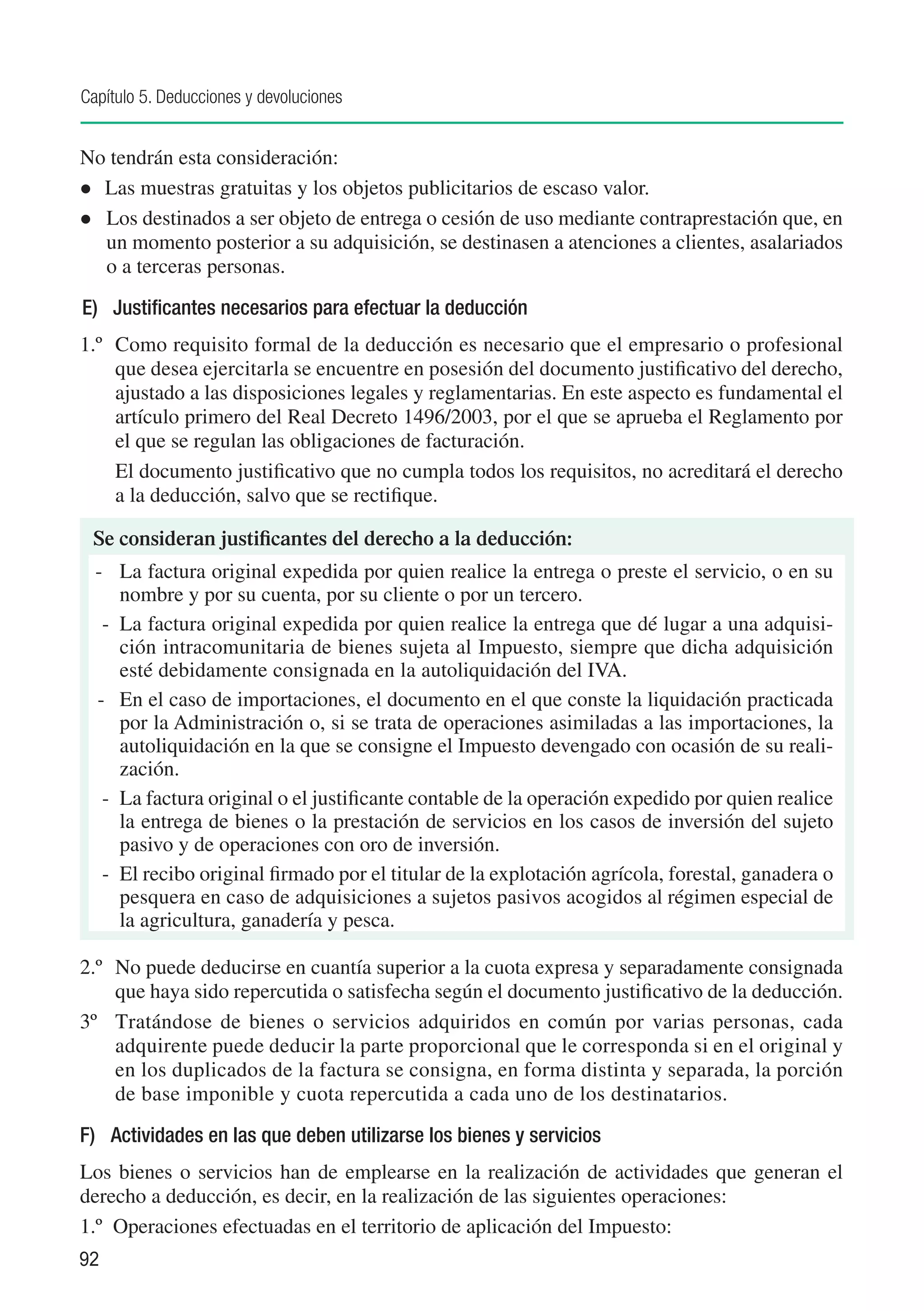 Capítulo 5. Deducciones y devoluciones


No tendrán esta consideración:
	 Las muestras gratuitas y los objetos publicitarios de escaso valor.
	 Los destinados a ser objeto de entrega o cesión de uso mediante contraprestación que, en
   un momento posterior a su adquisición, se destinasen a atenciones a clientes, asalariados
   o a terceras personas.
E)	 Justificantes necesarios para efectuar la deducción
1.º 	 Como requisito formal de la deducción es necesario que el empresario o profesional
      que desea ejercitarla se encuentre en posesión del documento justificativo del derecho,
      ajustado a las disposiciones legales y reglamentarias. En este aspecto es fundamental el
      artículo primero del Real Decreto 1496/2003, por el que se aprueba el Reglamento por
      el que se regulan las obligaciones de facturación.
      El documento justificativo que no cumpla todos los requisitos, no acreditará el derecho
      a la deducción, salvo que se rectifique.

 Se consideran justificantes del derecho a la deducción:
  -	 La factura original expedida por quien realice la entrega o preste el servicio, o en su
      nombre y por su cuenta, por su cliente o por un tercero.
   -	 La factura original expedida por quien realice la entrega que dé lugar a una adquisi-
      ción intracomunitaria de bienes sujeta al Impuesto, siempre que dicha adquisición
      esté debidamente consignada en la autoliquidación del IVA.
  -	 En el caso de importaciones, el documento en el que conste la liquidación practicada
      por la Administración o, si se trata de operaciones asimiladas a las importaciones, la
      autoliquidación en la que se consigne el Impuesto devengado con ocasión de su reali-
      zación.
   -	 La factura original o el justificante contable de la operación expedido por quien realice
      la entrega de bienes o la prestación de servicios en los casos de inversión del sujeto
      pasivo y de operaciones con oro de inversión.
   -	 El recibo original firmado por el titular de la explotación agrícola, forestal, ganadera o
      pesquera en caso de adquisiciones a sujetos pasivos acogidos al régimen especial de
      la agricultura, ganadería y pesca.

2.º	 No puede deducirse en cuantía superior a la cuota expresa y separadamente consignada
     que haya sido repercutida o satisfecha según el documento justificativo de la deducción.
3º	 Tratándose de bienes o servicios adquiridos en común por varias personas, cada
     adquirente puede deducir la parte proporcional que le corresponda si en el original y
     en los duplicados de la factura se consigna, en forma distinta y separada, la porción
     de base imponible y cuota repercutida a cada uno de los destinatarios.
F) 	 Actividades en las que deben utilizarse los bienes y servicios
Los bienes o servicios han de emplearse en la realización de actividades que generan el
derecho a deducción, es decir, en la realización de las siguientes operaciones:
1.º	 Operaciones efectuadas en el territorio de aplicación del Impuesto:
92
 