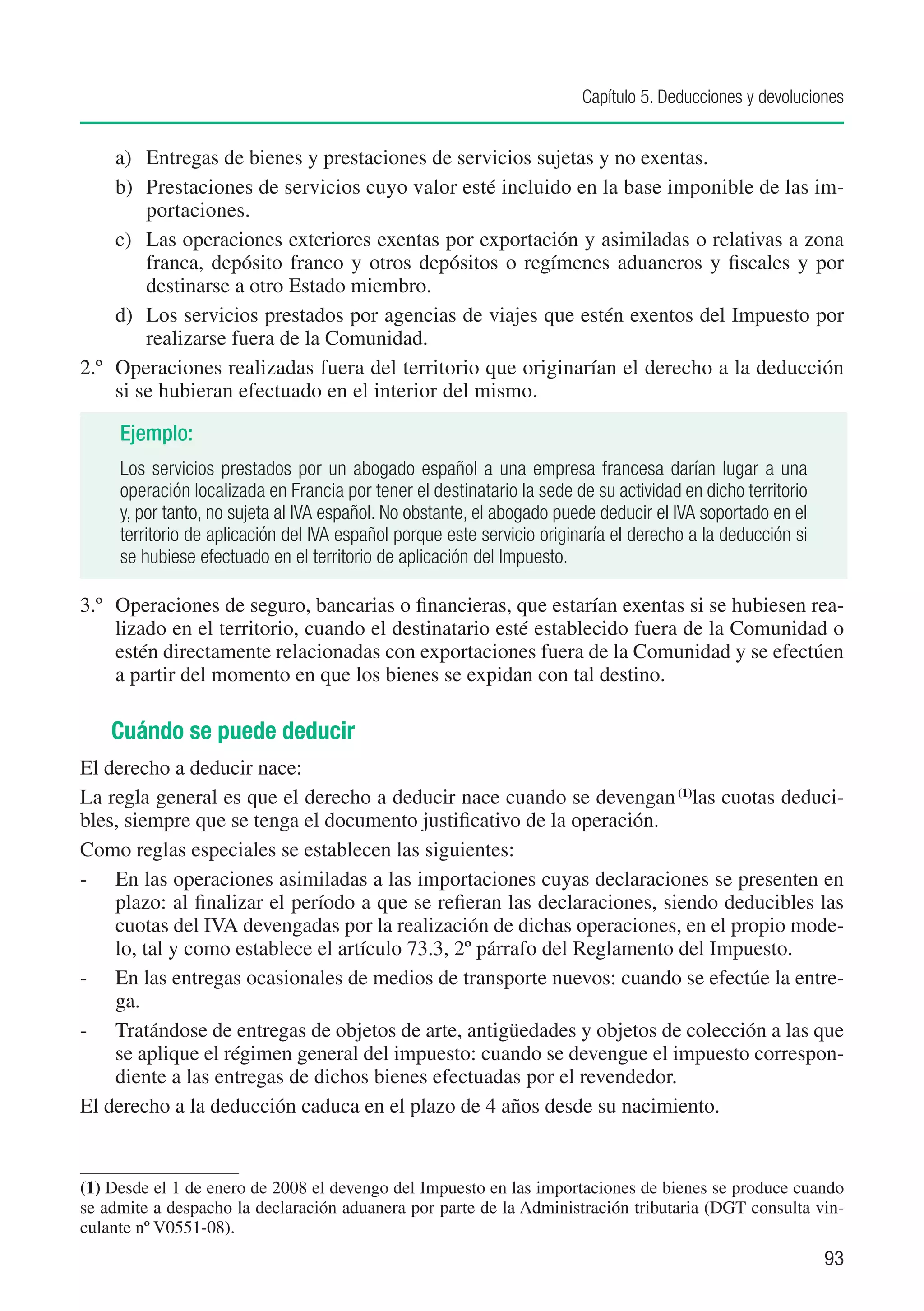 Capítulo 5. Deducciones y devoluciones


     a)	 Entregas de bienes y prestaciones de servicios sujetas y no exentas.
     b)	 Prestaciones de servicios cuyo valor esté incluido en la base imponible de las im-
         portaciones.
     c)	 Las operaciones exteriores exentas por exportación y asimiladas o relativas a zona
         franca, depósito franco y otros depósitos o regímenes aduaneros y fiscales y por
         destinarse a otro Estado miembro.
     d)	 Los servicios prestados por agencias de viajes que estén exentos del Impuesto por
         realizarse fuera de la Comunidad.
2.º	 Operaciones realizadas fuera del territorio que originarían el derecho a la deducción
     si se hubieran efectuado en el interior del mismo.

     Ejemplo:
     Los servicios prestados por un abogado español a una empresa francesa darían lugar a una
     operación localizada en Francia por tener el destinatario la sede de su actividad en dicho territorio
     y, por tanto, no sujeta al IVA español. No obstante, el abogado puede deducir el IVA soportado en el
     territorio de aplicación del IVA español porque este servicio originaría el derecho a la deducción si
     se hubiese efectuado en el territorio de aplicación del Impuesto.

3.º	 Operaciones de seguro, bancarias o financieras, que estarían exentas si se hubiesen rea-
     lizado en el territorio, cuando el destinatario esté establecido fuera de la Comunidad o
     estén directamente relacionadas con exportaciones fuera de la Comunidad y se efectúen
     a partir del momento en que los bienes se expidan con tal destino.

    Cuándo se puede deducir
El derecho a deducir nace:
La regla general es que el derecho a deducir nace cuando se devengan (1)las cuotas deduci-
bles, siempre que se tenga el documento justificativo de la operación.
Como reglas especiales se establecen las siguientes:
-	 En las operaciones asimiladas a las importaciones cuyas declaraciones se presenten en
    plazo: al finalizar el período a que se refieran las declaraciones, siendo deducibles las
    cuotas del IVA devengadas por la realización de dichas operaciones, en el propio mode-
    lo, tal y como establece el artículo 73.3, 2º párrafo del Reglamento del Impuesto.
-	 En las entregas ocasionales de medios de transporte nuevos: cuando se efectúe la entre-
    ga.
-	 Tratándose de entregas de objetos de arte, antigüedades y objetos de colección a las que
    se aplique el régimen general del impuesto: cuando se devengue el impuesto correspon-
    diente a las entregas de dichos bienes efectuadas por el revendedor.
El derecho a la deducción caduca en el plazo de 4 años desde su nacimiento.


(1)	Desde el 1 de enero de 2008 el devengo del Impuesto en las importaciones de bienes se produce cuando
se admite a despacho la declaración aduanera por parte de la Administración tributaria (DGT consulta vin-
culante nº V0551-08).
                                                                                                             93
 