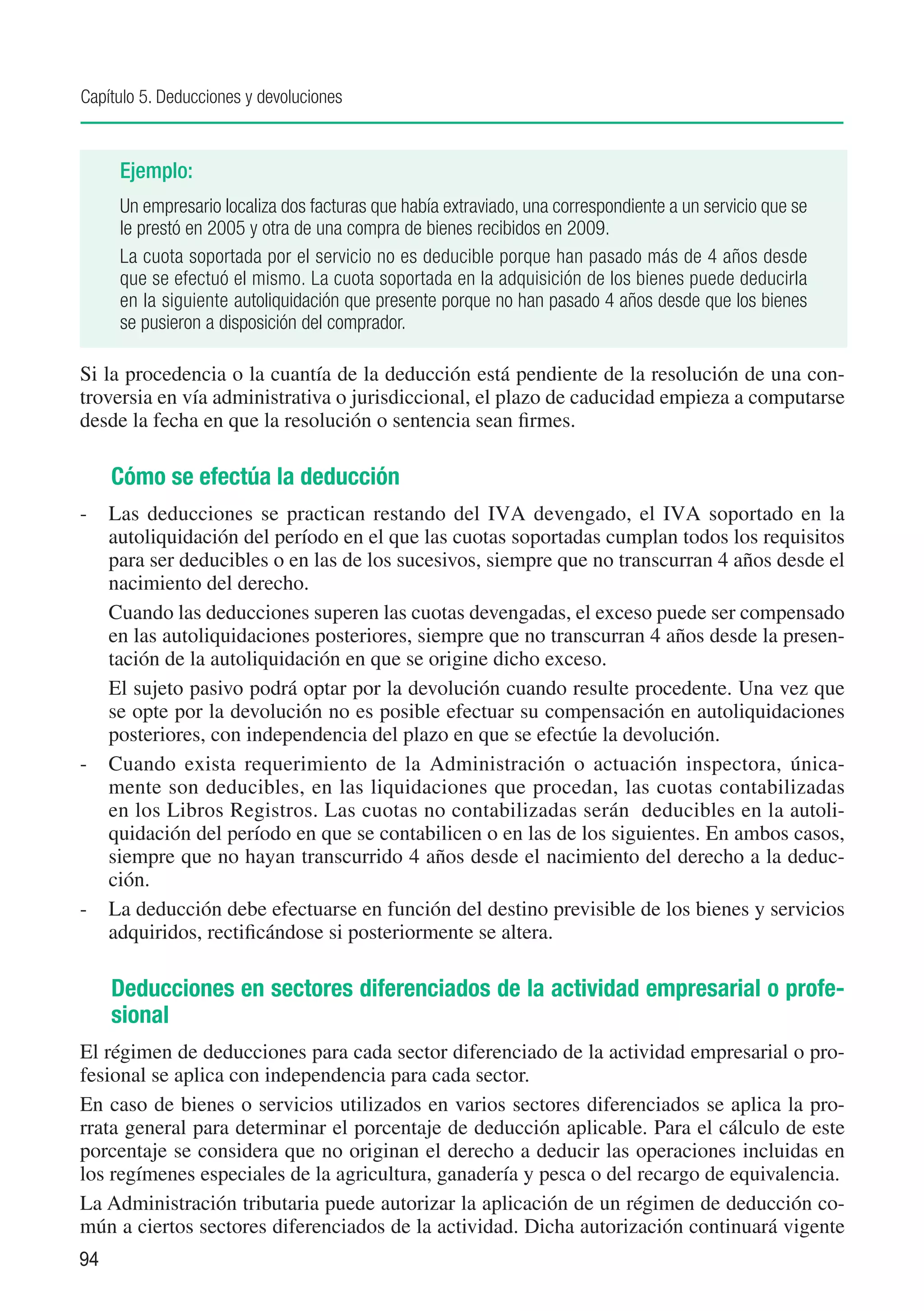 Capítulo 5. Deducciones y devoluciones



     Ejemplo:
     Un empresario localiza dos facturas que había extraviado, una correspondiente a un servicio que se
     le prestó en 2005 y otra de una compra de bienes recibidos en 2009.
     La cuota soportada por el servicio no es deducible porque han pasado más de 4 años desde
     que se efectuó el mismo. La cuota soportada en la adquisición de los bienes puede deducirla
     en la siguiente autoliquidación que presente porque no han pasado 4 años desde que los bienes
     se pusieron a disposición del comprador.

Si la procedencia o la cuantía de la deducción está pendiente de la resolución de una con-
troversia en vía administrativa o jurisdiccional, el plazo de caducidad empieza a computarse
desde la fecha en que la resolución o sentencia sean firmes.

     Cómo se efectúa la deducción
-	 Las deducciones se practican restando del IVA devengado, el IVA soportado en la
   autoliquidación del período en el que las cuotas soportadas cumplan todos los requisitos
   para ser deducibles o en las de los sucesivos, siempre que no transcurran 4 años desde el
   nacimiento del derecho.
	 Cuando las deducciones superen las cuotas devengadas, el exceso puede ser compensado
   en las autoliquidaciones posteriores, siempre que no transcurran 4 años desde la presen-
   tación de la autoliquidación en que se origine dicho exceso.
	 El sujeto pasivo podrá optar por la devolución cuando resulte procedente. Una vez que
   se opte por la devolución no es posible efectuar su compensación en autoliquidaciones
   posteriores, con independencia del plazo en que se efectúe la devolución.
-	 Cuando exista requerimiento de la Administración o actuación inspectora, única-
   mente son deducibles, en las liquidaciones que procedan, las cuotas contabilizadas
   en los Libros Registros. Las cuotas no contabilizadas serán deducibles en la autoli-
   quidación del período en que se contabilicen o en las de los siguientes. En ambos casos,
   siempre que no hayan transcurrido 4 años desde el nacimiento del derecho a la deduc-
   ción.
-	 La deducción debe efectuarse en función del destino previsible de los bienes y servicios
   adquiridos, rectificándose si posteriormente se altera.

     Deducciones en sectores diferenciados de la actividad empresarial o profe-
     sional
El régimen de deducciones para cada sector diferenciado de la actividad empresarial o pro-
fesional se aplica con independencia para cada sector.
En caso de bienes o servicios utilizados en varios sectores diferenciados se aplica la pro-
rrata general para determinar el porcentaje de deducción aplicable. Para el cálculo de este
porcentaje se considera que no originan el derecho a deducir las operaciones incluidas en
los regímenes especiales de la agricultura, ganadería y pesca o del recargo de equivalencia.
La Administración tributaria puede autorizar la aplicación de un régimen de deducción co-
mún a ciertos sectores diferenciados de la actividad. Dicha autorización continuará vigente
94
 