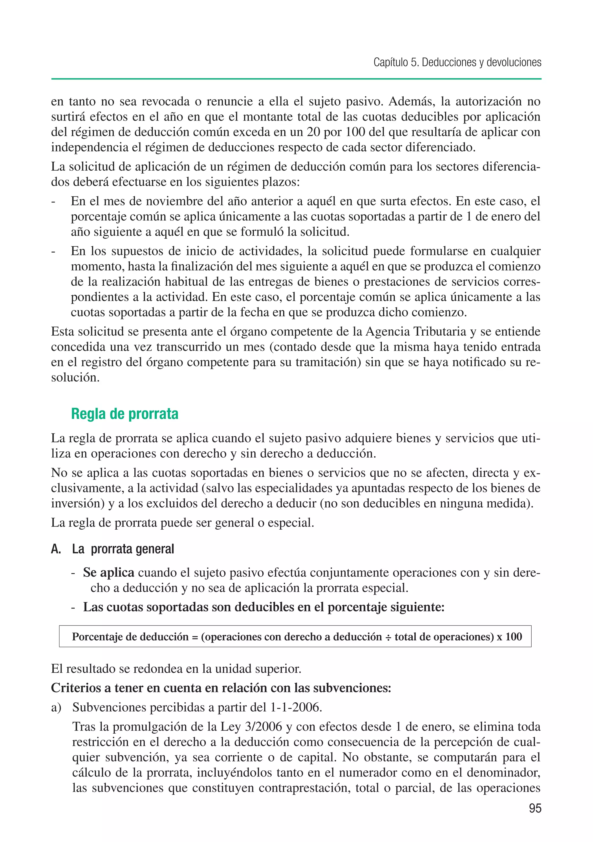 Capítulo 5. Deducciones y devoluciones


en tanto no sea revocada o renuncie a ella el sujeto pasivo. Además, la autorización no
surtirá efectos en el año en que el montante total de las cuotas deducibles por aplicación
del régimen de deducción común exceda en un 20 por 100 del que resultaría de aplicar con
independencia el régimen de deducciones respecto de cada sector diferenciado.
La solicitud de aplicación de un régimen de deducción común para los sectores diferencia-
dos deberá efectuarse en los siguientes plazos:
- 	 En el mes de noviembre del año anterior a aquél en que surta efectos. En este caso, el
    porcentaje común se aplica únicamente a las cuotas soportadas a partir de 1 de enero del
    año siguiente a aquél en que se formuló la solicitud.
- 	 En los supuestos de inicio de actividades, la solicitud puede formularse en cualquier
    momento, hasta la finalización del mes siguiente a aquél en que se produzca el comienzo
    de la realización habitual de las entregas de bienes o prestaciones de servicios corres-
    pondientes a la actividad. En este caso, el porcentaje común se aplica únicamente a las
    cuotas soportadas a partir de la fecha en que se produzca dicho comienzo.
Esta solicitud se presenta ante el órgano competente de la Agencia Tributaria y se entiende
concedida una vez transcurrido un mes (contado desde que la misma haya tenido entrada
en el registro del órgano competente para su tramitación) sin que se haya notificado su re-
solución.

   Regla de prorrata
La regla de prorrata se aplica cuando el sujeto pasivo adquiere bienes y servicios que uti-
liza en operaciones con derecho y sin derecho a deducción.
No se aplica a las cuotas soportadas en bienes o servicios que no se afecten, directa y ex-
clusivamente, a la actividad (salvo las especialidades ya apuntadas respecto de los bienes de
inversión) y a los excluidos del derecho a deducir (no son deducibles en ninguna medida).
La regla de prorrata puede ser general o especial.
A.	 La prorrata general
   -	 Se aplica cuando el sujeto pasivo efectúa conjuntamente operaciones con y sin dere-
       cho a deducción y no sea de aplicación la prorrata especial.
   -	 Las cuotas soportadas son deducibles en el porcentaje siguiente:

  	 Porcentaje de deducción = (operaciones con derecho a deducción ÷ total de operaciones) x 100

El resultado se redondea en la unidad superior.
Criterios a tener en cuenta en relación con las subvenciones:
a)	 Subvenciones percibidas a partir del 1-1-2006.	
	 Tras la promulgación de la Ley 3/2006 y con efectos desde 1 de enero, se elimina toda
    restricción en el derecho a la deducción como consecuencia de la percepción de cual-
    quier subvención, ya sea corriente o de capital. No obstante, se computarán para el
    cálculo de la prorrata, incluyéndolos tanto en el numerador como en el denominador,
    las subvenciones que constituyen contraprestación, total o parcial, de las operaciones
                                                                                                    95
 